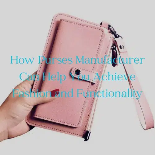 How Purses Manufacturer Can Help You Achieve Fashion and Functionality